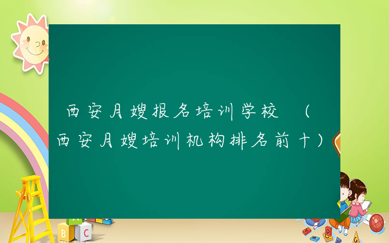 西安月嫂报名培训学校 (西安月嫂培训机构排名前十)